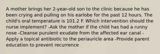 A mother brings her 2-year-old son to the clinic because he has been crying and pulling on his earlobe for the past 12 hours. The child's oral temperature is 101.2 F. Which intervention should the nurse implement? -Ask the mother if the child has had a runny nose -Cleanse purulent exudate from the affected ear canal -Apply a topical antibiotic to the periauricle area -Provide parent education to prevent recurrence