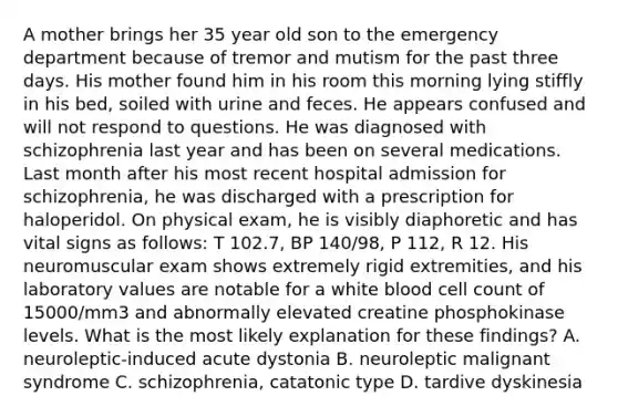 A mother brings her 35 year old son to the emergency department because of tremor and mutism for the past three days. His mother found him in his room this morning lying stiffly in his bed, soiled with urine and feces. He appears confused and will not respond to questions. He was diagnosed with schizophrenia last year and has been on several medications. Last month after his most recent hospital admission for schizophrenia, he was discharged with a prescription for haloperidol. On physical exam, he is visibly diaphoretic and has <a href='https://www.questionai.com/knowledge/kvsPhJhFmH-vital-signs' class='anchor-knowledge'>vital signs</a> as follows: T 102.7, BP 140/98, P 112, R 12. His neuromuscular exam shows extremely rigid extremities, and his laboratory values are notable for a white blood cell count of 15000/mm3 and abnormally elevated creatine phosphokinase levels. What is the most likely explanation for these findings? A. neuroleptic-induced acute dystonia B. <a href='https://www.questionai.com/knowledge/knVPDaz5Qv-neuroleptic-malignant-syndrome' class='anchor-knowledge'>neuroleptic malignant syndrome</a> C. schizophrenia, catatonic type D. tardive dyskinesia