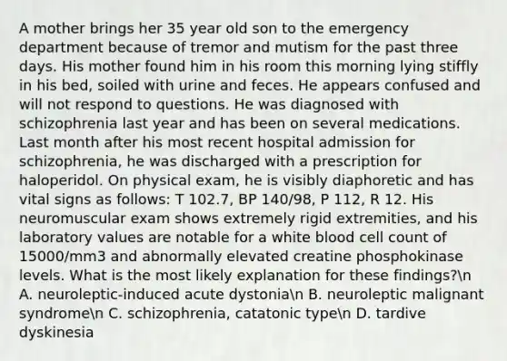 A mother brings her 35 year old son to the emergency department because of tremor and mutism for the past three days. His mother found him in his room this morning lying stiffly in his bed, soiled with urine and feces. He appears confused and will not respond to questions. He was diagnosed with schizophrenia last year and has been on several medications. Last month after his most recent hospital admission for schizophrenia, he was discharged with a prescription for haloperidol. On physical exam, he is visibly diaphoretic and has vital signs as follows: T 102.7, BP 140/98, P 112, R 12. His neuromuscular exam shows extremely rigid extremities, and his laboratory values are notable for a white blood cell count of 15000/mm3 and abnormally elevated creatine phosphokinase levels. What is the most likely explanation for these findings?n A. neuroleptic-induced acute dystonian B. neuroleptic malignant syndromen C. schizophrenia, catatonic typen D. tardive dyskinesia