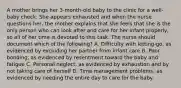 A mother brings her 3-month-old baby to the clinic for a well-baby check. She appears exhausted and when the nurse questions her, the mother explains that she feels that she is the only person who can look after and care for her infant properly, so all of her time is devoted to this task. The nurse should document which of the following? A. Difficulty with letting-go, as evidenced by excluding her partner from infant care B. Poor bonding, as evidenced by resentment toward the baby and fatigue C. Personal neglect, as evidenced by exhaustion and by not taking care of herself D. Time management problems, as evidenced by needing the entire day to care for the baby