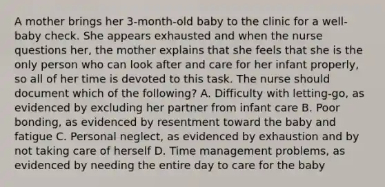 A mother brings her 3-month-old baby to the clinic for a well-baby check. She appears exhausted and when the nurse questions her, the mother explains that she feels that she is the only person who can look after and care for her infant properly, so all of her time is devoted to this task. The nurse should document which of the following? A. Difficulty with letting-go, as evidenced by excluding her partner from infant care B. Poor bonding, as evidenced by resentment toward the baby and fatigue C. Personal neglect, as evidenced by exhaustion and by not taking care of herself D. Time management problems, as evidenced by needing the entire day to care for the baby