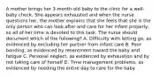 A mother brings her 3-month-old baby to the clinic for a well-baby check. She appears exhausted and when the nurse questions her, the mother explains that she feels that she is the only person who can look after and care for her infant properly, so all of her time is devoted to this task. The nurse should document which of the following? A. Difficulty with letting go, as evidenced by excluding her partner from infant care B. Poor bonding, as evidenced by resentment toward the baby and fatigue C. Personal neglect, as evidenced by exhaustion and by not taking care of herself D. Time management problems, as evidenced by needing the entire day to care for the baby