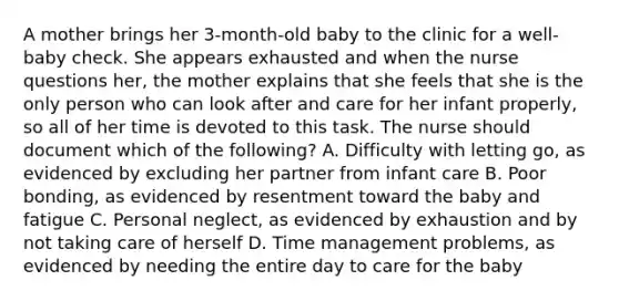 A mother brings her 3-month-old baby to the clinic for a well-baby check. She appears exhausted and when the nurse questions her, the mother explains that she feels that she is the only person who can look after and care for her infant properly, so all of her time is devoted to this task. The nurse should document which of the following? A. Difficulty with letting go, as evidenced by excluding her partner from infant care B. Poor bonding, as evidenced by resentment toward the baby and fatigue C. Personal neglect, as evidenced by exhaustion and by not taking care of herself D. Time management problems, as evidenced by needing the entire day to care for the baby