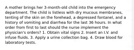 A mother brings her 3-month-old child into the emergency department. The child is listless with dry mucous membranes, tenting of the skin on the forehead, a depressed fontanel, and a history of vomiting and diarrhea for the last 36 hours. In what order from first to last should the nurse implement the physician's orders? 1. Obtain vital signs 2. Insert an I.V. and infuse fluids. 3. Apply a urine collection bag. 4. Draw blood for laboratory tests.