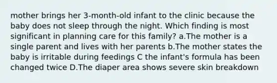 mother brings her 3-month-old infant to the clinic because the baby does not sleep through the night. Which finding is most significant in planning care for this family? a.The mother is a single parent and lives with her parents b.The mother states the baby is irritable during feedings C the infant's formula has been changed twice D.The diaper area shows severe skin breakdown