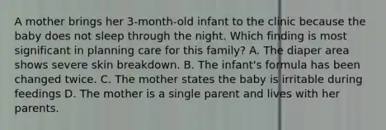 A mother brings her 3-month-old infant to the clinic because the baby does not sleep through the night. Which finding is most significant in planning care for this family? A. The diaper area shows severe skin breakdown. B. The infant's formula has been changed twice. C. The mother states the baby is irritable during feedings D. The mother is a single parent and lives with her parents.