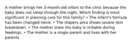 A mother brings her 3-month-old infant to the clinic because the baby does not sleep through the night. Which finding is most significant in planning care for this family? • The infant's formula has been changed twice. • The diapers area shows severe skin breakdown. • The mother state the baby is irritable during feedings. • The mother is a single parent and lives with her parents