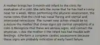 A mother brings her 3-month-old infant to the clinic for evaluation of a cold. She tells the nurse that he has had a runny nose for a week. When performing the physical assessment, the nurse notes that the child has nasal flaring and sternal and intercostal retractions. The nurses next action should be to: a.Assure the mother that these signs are normal symptoms of a cold. b.Recognize that these are serious signs, and contact the physician. c.Ask the mother if the infant has had trouble with feedings. d.Perform a complete cardiac assessment because these signs are probably indicative of early heart failure.