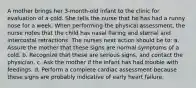 A mother brings her 3-month-old infant to the clinic for evaluation of a cold. She tells the nurse that he has had a runny nose for a week. When performing the physical assessment, the nurse notes that the child has nasal flaring and sternal and intercostal retractions. The nurses next action should be to: a. Assure the mother that these signs are normal symptoms of a cold. b. Recognize that these are serious signs, and contact the physician. c. Ask the mother if the infant has had trouble with feedings. d. Perform a complete cardiac assessment because these signs are probably indicative of early heart failure.