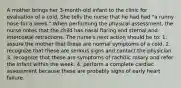 A mother brings her 3-month-old infant to the clinic for evaluation of a cold. She tells the nurse that he had had "a runny nose for a week." When performing the physical assessment, the nurse notes that the child has nasal flaring and sternal and intercostal retractions. The nurse's next action should be to: 1. assure the mother that these are normal symptoms of a cold. 2. recognize that these are serious signs and contact the physician. 3. recognize that these are symptoms of rachitic rosary and refer the infant within the week. 4. perform a complete cardiac assessment because these are probably signs of early heart failure.