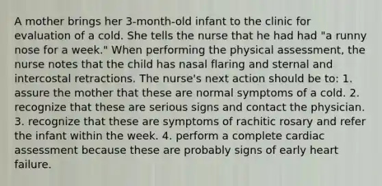 A mother brings her 3-month-old infant to the clinic for evaluation of a cold. She tells the nurse that he had had "a runny nose for a week." When performing the physical assessment, the nurse notes that the child has nasal flaring and sternal and intercostal retractions. The nurse's next action should be to: 1. assure the mother that these are normal symptoms of a cold. 2. recognize that these are serious signs and contact the physician. 3. recognize that these are symptoms of rachitic rosary and refer the infant within the week. 4. perform a complete cardiac assessment because these are probably signs of early heart failure.