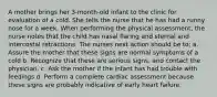 A mother brings her 3-month-old infant to the clinic for evaluation of a cold. She tells the nurse that he has had a runny nose for a week. When performing the physical assessment, the nurse notes that the child has nasal flaring and sternal and intercostal retractions. The nurses next action should be to: а. Assure the mother that these signs are normal symptoms of a cold b. Recognize that these are serious signs, and contact the physician. c. Ask the mother if the infant has had trouble with feedings d. Perform a complete cardiac assessment because these signs are probably indicative of early heart failure.