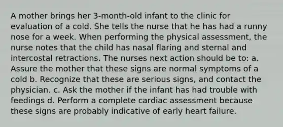 A mother brings her 3-month-old infant to the clinic for evaluation of a cold. She tells the nurse that he has had a runny nose for a week. When performing the physical assessment, the nurse notes that the child has nasal flaring and sternal and intercostal retractions. The nurses next action should be to: а. Assure the mother that these signs are normal symptoms of a cold b. Recognize that these are serious signs, and contact the physician. c. Ask the mother if the infant has had trouble with feedings d. Perform a complete cardiac assessment because these signs are probably indicative of early heart failure.