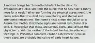 A mother brings her 3-month-old infant to the clinic for evaluation of a cold. She tells the nurse that he has had "a runny nose for a week." When performing the physical assessment, the nurse notes that the child has nasal flaring and sternal and intercostal retractions. The nurse's next action should be to: a. Assure the mother that these signs are normal symptoms of a cold. b. Recognize that these are serious signs, and contact the physician. c. Ask the mother if the infant has had trouble with feedings. d. Perform a complete cardiac assessment because these signs are probably indicative of early heart failure.