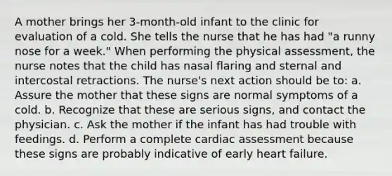 A mother brings her 3-month-old infant to the clinic for evaluation of a cold. She tells the nurse that he has had "a runny nose for a week." When performing the physical assessment, the nurse notes that the child has nasal flaring and sternal and intercostal retractions. The nurse's next action should be to: a. Assure the mother that these signs are normal symptoms of a cold. b. Recognize that these are serious signs, and contact the physician. c. Ask the mother if the infant has had trouble with feedings. d. Perform a complete cardiac assessment because these signs are probably indicative of early heart failure.