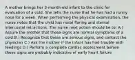 A mother brings her 3-month-old infant to the clinic for evaluation of a cold. She tells the nurse that he has had a runny nose for a week. When performing the physical examination, the nurse notes that the child has nasal flaring and sternal intercostal retractions. The nurse next action should be to: A.) Assure the mother that these signs are normal symptoms of a cold B.) Recognize that these are serious signs, and contact the physician C.) Ask the mother if the infant has had trouble with feedings D.) Perform a complete cardiac assessment before these signs are probably indicative of early heart failure