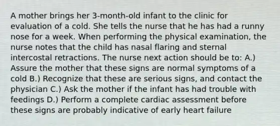 A mother brings her 3-month-old infant to the clinic for evaluation of a cold. She tells the nurse that he has had a runny nose for a week. When performing the physical examination, the nurse notes that the child has nasal flaring and sternal intercostal retractions. The nurse next action should be to: A.) Assure the mother that these signs are normal symptoms of a cold B.) Recognize that these are serious signs, and contact the physician C.) Ask the mother if the infant has had trouble with feedings D.) Perform a complete cardiac assessment before these signs are probably indicative of early heart failure