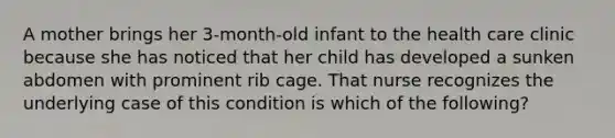 A mother brings her 3-month-old infant to the health care clinic because she has noticed that her child has developed a sunken abdomen with prominent rib cage. That nurse recognizes the underlying case of this condition is which of the following?