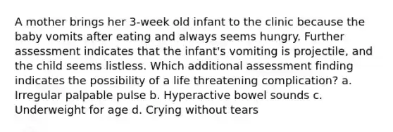 A mother brings her 3-week old infant to the clinic because the baby vomits after eating and always seems hungry. Further assessment indicates that the infant's vomiting is projectile, and the child seems listless. Which additional assessment finding indicates the possibility of a life threatening complication? a. Irregular palpable pulse b. Hyperactive bowel sounds c. Underweight for age d. Crying without tears