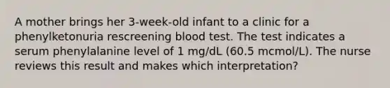 A mother brings her 3-week-old infant to a clinic for a phenylketonuria rescreening blood test. The test indicates a serum phenylalanine level of 1 mg/dL (60.5 mcmol/L). The nurse reviews this result and makes which interpretation?