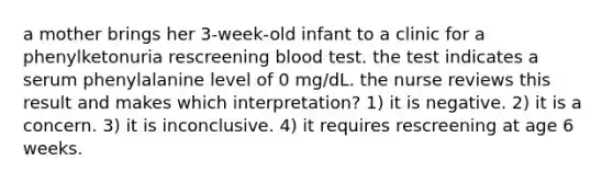 a mother brings her 3-week-old infant to a clinic for a phenylketonuria rescreening blood test. the test indicates a serum phenylalanine level of 0 mg/dL. the nurse reviews this result and makes which interpretation? 1) it is negative. 2) it is a concern. 3) it is inconclusive. 4) it requires rescreening at age 6 weeks.