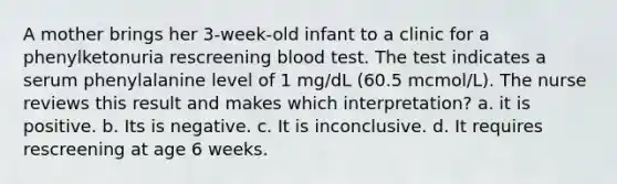 A mother brings her 3-week-old infant to a clinic for a phenylketonuria rescreening blood test. The test indicates a serum phenylalanine level of 1 mg/dL (60.5 mcmol/L). The nurse reviews this result and makes which interpretation? a. it is positive. b. Its is negative. c. It is inconclusive. d. It requires rescreening at age 6 weeks.