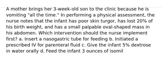 A mother brings her 3-week-old son to the clinic because he is vomiting "all the time." In performing a physical assessment, the nurse notes that the infant has poor skin turgor, has lost 20% of his birth weight, and has a small palpable oval-shaped mass in his abdomen. Which intervention should the nurse implement first? a. Insert a nasogastric tube for feeding b. Initiated a prescribed IV for parenteral fluid c. Give the infant 5% dextrose in water orally d. Feed the infant 3 ounces of isomil