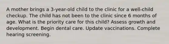 A mother brings a 3-year-old child to the clinic for a well-child checkup. The child has not been to the clinic since 6 months of age. What is the priority care for this child? Assess growth and development. Begin dental care. Update vaccinations. Complete hearing screening.