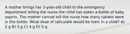 A mother brings her 3-year-old child to the emergency department telling the nurse the child has eaten a bottle of baby aspirin. The mother cannot tell the nurse how many tablets were in the bottle. What dose of salicylate would be toxic in a child? A) 2 g B) 3 g C) 4 g D) 5 g