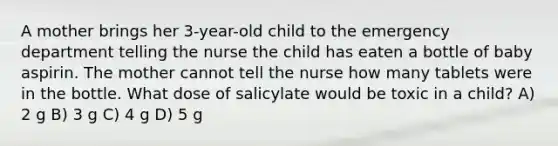 A mother brings her 3-year-old child to the emergency department telling the nurse the child has eaten a bottle of baby aspirin. The mother cannot tell the nurse how many tablets were in the bottle. What dose of salicylate would be toxic in a child? A) 2 g B) 3 g C) 4 g D) 5 g