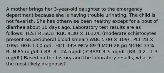 A mother brings her 3-year-old daughter to the emergency department because she is having trouble urinating. The child is not feverish. She has otherwise been healthy except for a bout of diarrhea about 10 days ago. Laboratory test results are as follows: TEST RESULT RBC 4.30 × 1012/L (moderate schistocytes present on peripheral blood smear) WBC 5.00 × 109/L PLT 28 × 109/L HGB 13.0 g/dL HCT 39% MCV 89 fl MCH 28 pg MCHC 33% BUN 85 mg/dL ( RR: 8 - 24 mg/dL) CREAT 3.3 mg/dL (RR: 0.2 - 1.3 mg/dL) Based on the history and the laboratory results, what is the most likely diagnosis?