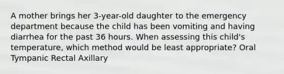 A mother brings her 3-year-old daughter to the emergency department because the child has been vomiting and having diarrhea for the past 36 hours. When assessing this child's temperature, which method would be least appropriate? Oral Tympanic Rectal Axillary