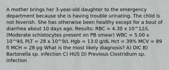 A mother brings her 3-year-old daughter to the emergency department because she is having trouble urinating. The child is not feverish. She has otherwise been healthy except for a bout of diarrhea about 10 days ago. Results: RBC = 4.30 x 10^12/L (Moderate schistocytes present on PB smear) WBC = 5.00 x 10^9/L PLT = 28 x 10^9/L Hgb = 13.0 g/dL Hct = 39% MCV = 89 fl MCH = 28 pg What is the most likely diagnosis? A) DIC B) Bartonella sp. infection C) HUS D) Previous Clostridium sp. infection