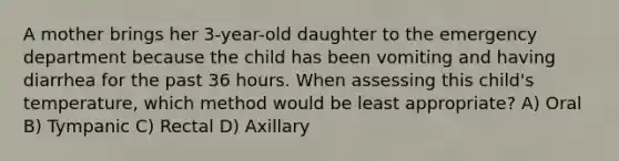 A mother brings her 3-year-old daughter to the emergency department because the child has been vomiting and having diarrhea for the past 36 hours. When assessing this child's temperature, which method would be least appropriate? A) Oral B) Tympanic C) Rectal D) Axillary