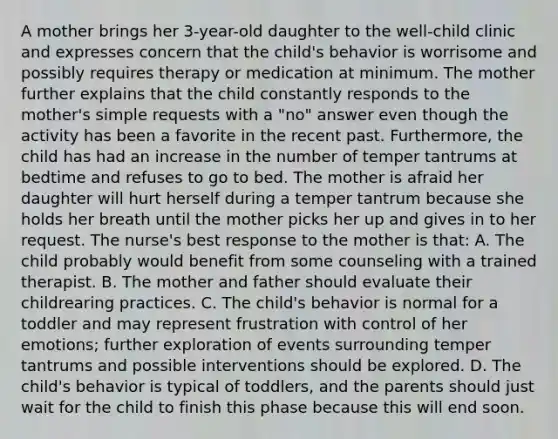 A mother brings her 3-year-old daughter to the well-child clinic and expresses concern that the child's behavior is worrisome and possibly requires therapy or medication at minimum. The mother further explains that the child constantly responds to the mother's simple requests with a "no" answer even though the activity has been a favorite in the recent past. Furthermore, the child has had an increase in the number of temper tantrums at bedtime and refuses to go to bed. The mother is afraid her daughter will hurt herself during a temper tantrum because she holds her breath until the mother picks her up and gives in to her request. The nurse's best response to the mother is that: A. The child probably would benefit from some counseling with a trained therapist. B. The mother and father should evaluate their childrearing practices. C. The child's behavior is normal for a toddler and may represent frustration with control of her emotions; further exploration of events surrounding temper tantrums and possible interventions should be explored. D. The child's behavior is typical of toddlers, and the parents should just wait for the child to finish this phase because this will end soon.