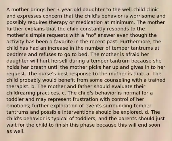 A mother brings her 3-year-old daughter to the well-child clinic and expresses concern that the child's behavior is worrisome and possibly requires therapy or medication at minimum. The mother further explains that the child constantly responds to the mother's simple requests with a "no" answer even though the activity has been a favorite in the recent past. Furthermore, the child has had an increase in the number of temper tantrums at bedtime and refuses to go to bed. The mother is afraid her daughter will hurt herself during a temper tantrum because she holds her breath until the mother picks her up and gives in to her request. The nurse's best response to the mother is that: a. The child probably would benefit from some counseling with a trained therapist. b. The mother and father should evaluate their childrearing practices. c. The child's behavior is normal for a toddler and may represent frustration with control of her emotions; further exploration of events surrounding temper tantrums and possible interventions should be explored. d. The child's behavior is typical of toddlers, and the parents should just wait for the child to finish this phase because this will end soon as well.