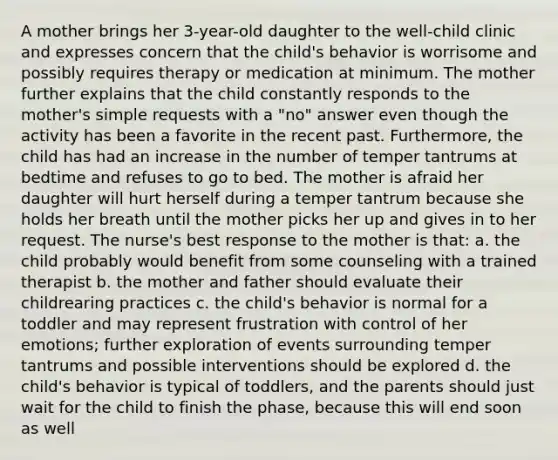 A mother brings her 3-year-old daughter to the well-child clinic and expresses concern that the child's behavior is worrisome and possibly requires therapy or medication at minimum. The mother further explains that the child constantly responds to the mother's simple requests with a "no" answer even though the activity has been a favorite in the recent past. Furthermore, the child has had an increase in the number of temper tantrums at bedtime and refuses to go to bed. The mother is afraid her daughter will hurt herself during a temper tantrum because she holds her breath until the mother picks her up and gives in to her request. The nurse's best response to the mother is that: a. the child probably would benefit from some counseling with a trained therapist b. the mother and father should evaluate their childrearing practices c. the child's behavior is normal for a toddler and may represent frustration with control of her emotions; further exploration of events surrounding temper tantrums and possible interventions should be explored d. the child's behavior is typical of toddlers, and the parents should just wait for the child to finish the phase, because this will end soon as well