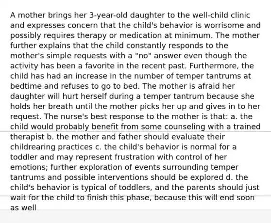 A mother brings her 3-year-old daughter to the well-child clinic and expresses concern that the child's behavior is worrisome and possibly requires therapy or medication at minimum. The mother further explains that the child constantly responds to the mother's simple requests with a "no" answer even though the activity has been a favorite in the recent past. Furthermore, the child has had an increase in the number of temper tantrums at bedtime and refuses to go to bed. The mother is afraid her daughter will hurt herself during a temper tantrum because she holds her breath until the mother picks her up and gives in to her request. The nurse's best response to the mother is that: a. the child would probably benefit from some counseling with a trained therapist b. the mother and father should evaluate their childrearing practices c. the child's behavior is normal for a toddler and may represent frustration with control of her emotions; further exploration of events surrounding temper tantrums and possible interventions should be explored d. the child's behavior is typical of toddlers, and the parents should just wait for the child to finish this phase, because this will end soon as well