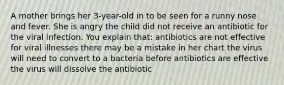 A mother brings her 3-year-old in to be seen for a runny nose and fever. She is angry the child did not receive an antibiotic for the viral infection. You explain that: antibiotics are not effective for viral illnesses there may be a mistake in her chart the virus will need to convert to a bacteria before antibiotics are effective the virus will dissolve the antibiotic