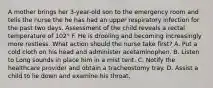 A mother brings her 3-year-old son to the emergency room and tells the nurse the he has had an upper respiratory infection for the past two days. Assessment of the child reveals a rectal temperature of 102° F. He is drooling and becoming increasingly more restless. What action should the nurse take first? A. Put a cold cloth on his head and administer acetaminophen. B. Listen to Long sounds in place him in a mist tent. C. Notify the healthcare provider and obtain a tracheostomy tray. D. Assist a child to lie down and examine his throat.