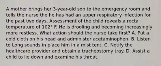 A mother brings her 3-year-old son to the emergency room and tells the nurse the he has had an upper respiratory infection for the past two days. Assessment of the child reveals a rectal temperature of 102° F. He is drooling and becoming increasingly more restless. What action should the nurse take first? A. Put a cold cloth on his head and administer acetaminophen. B. Listen to Long sounds in place him in a mist tent. C. Notify the healthcare provider and obtain a tracheostomy tray. D. Assist a child to lie down and examine his throat.