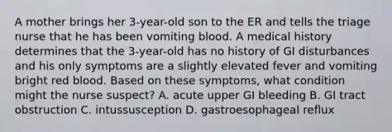 A mother brings her 3-year-old son to the ER and tells the triage nurse that he has been vomiting blood. A medical history determines that the 3-year-old has no history of GI disturbances and his only symptoms are a slightly elevated fever and vomiting bright red blood. Based on these symptoms, what condition might the nurse suspect? A. acute upper GI bleeding B. GI tract obstruction C. intussusception D. gastroesophageal reflux