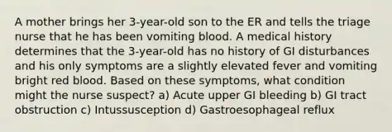 A mother brings her 3-year-old son to the ER and tells the triage nurse that he has been vomiting blood. A medical history determines that the 3-year-old has no history of GI disturbances and his only symptoms are a slightly elevated fever and vomiting bright red blood. Based on these symptoms, what condition might the nurse suspect? a) Acute upper GI bleeding b) GI tract obstruction c) Intussusception d) Gastroesophageal reflux