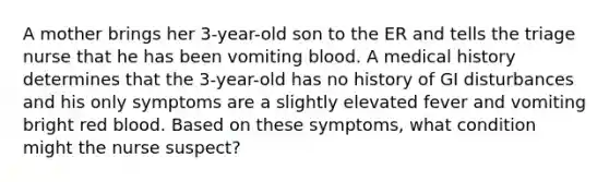 A mother brings her 3-year-old son to the ER and tells the triage nurse that he has been vomiting blood. A medical history determines that the 3-year-old has no history of GI disturbances and his only symptoms are a slightly elevated fever and vomiting bright red blood. Based on these symptoms, what condition might the nurse suspect?