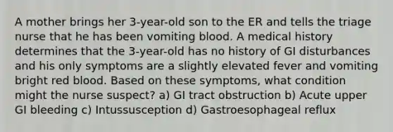 A mother brings her 3-year-old son to the ER and tells the triage nurse that he has been vomiting blood. A medical history determines that the 3-year-old has no history of GI disturbances and his only symptoms are a slightly elevated fever and vomiting bright red blood. Based on these symptoms, what condition might the nurse suspect? a) GI tract obstruction b) Acute upper GI bleeding c) Intussusception d) Gastroesophageal reflux