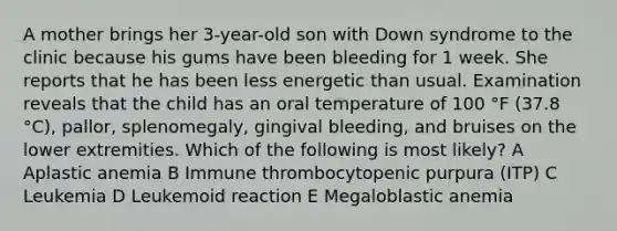 A mother brings her 3-year-old son with Down syndrome to the clinic because his gums have been bleeding for 1 week. She reports that he has been less energetic than usual. Examination reveals that the child has an oral temperature of 100 °F (37.8 °C), pallor, splenomegaly, gingival bleeding, and bruises on the lower extremities. Which of the following is most likely? A Aplastic anemia B Immune thrombocytopenic purpura (ITP) C Leukemia D Leukemoid reaction E Megaloblastic anemia