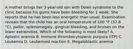 A mother brings her 3-year-old son with Down syndrome to the clinic because his gums have been bleeding for 1 week. She reports that he has been less energetic than usual. Examination reveals that the child has an oral temperature of 100 °F (37.8 °C), pallor, splenomegaly, gingival bleeding, and bruises on the lower extremities. Which of the following is most likely? A. Aplastic anemia B. Immune thrombocytopenic purpura (ITP) C. Leukemia D. Leukemoid reaction E. Megaloblastic anemia