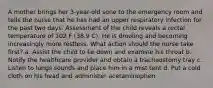 A mother brings her 3-year-old sone to the emergency room and tells the nurse that he has had an upper respiratory infection for the past two days. Assessment of the child reveals a rectal temperature of 102 F (38.9 C). He is drooling and becoming increasingly more restless. What action should the nurse take first? a. Assist the child to lie down and examine his throat b. Notify the healthcare provider and obtain a tracheostomy tray c. Listen to lungs sounds and place him in a mist tent d. Put a cold cloth on his head and administer acetaminophen