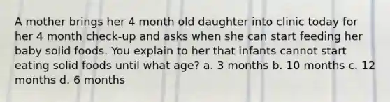 A mother brings her 4 month old daughter into clinic today for her 4 month check-up and asks when she can start feeding her baby solid foods. You explain to her that infants cannot start eating solid foods until what age? a. 3 months b. 10 months c. 12 months d. 6 months