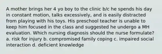 A mother brings her 4 yo boy to the clinic b/c he spends his day in constant motion, talks excessively, and is easily distracted from playing with his toys. His preschool teacher is unable to keep him focused in the class and suggested he undergo a MH evaluation. Which nursing diagnosis should the nurse formulate? a. risk for injury b. compromised family coping c. impaired social interaction d. deficient knowledge